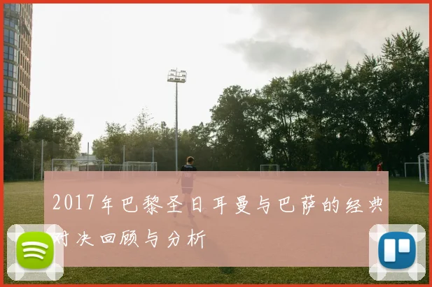 2017年巴黎圣日耳曼与巴萨的经典对决回顾与分析