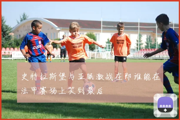 史特拉斯堡与亚眠激战在即谁能在法甲赛场上笑到最后