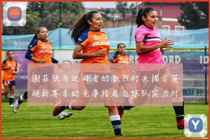 谢菲联与巡游者的激烈对决揭示英超新赛季的竞争格局与球队实力对比