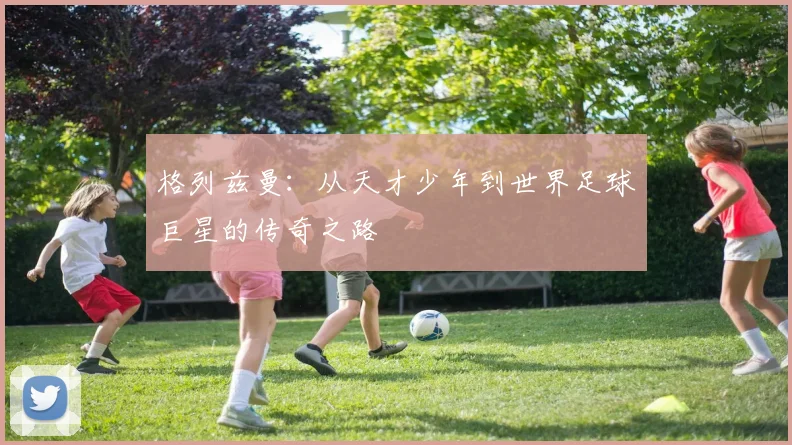 格列兹曼：从天才少年到世界足球巨星的传奇之路
