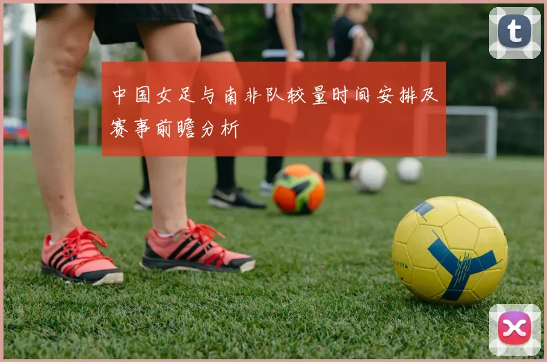 中国女足与南非队较量时间安排及赛事前瞻分析