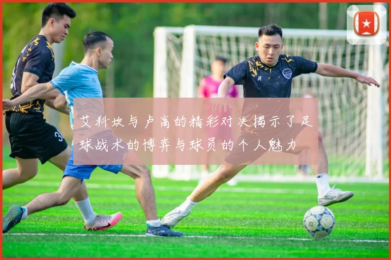 艾科坎与卢高的精彩对决揭示了足球战术的博弈与球员的个人魅力