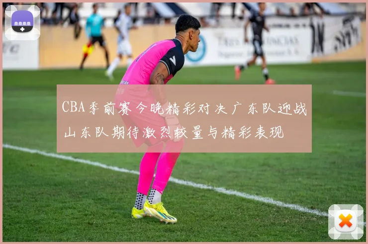 CBA季前赛今晚精彩对决广东队迎战山东队期待激烈较量与精彩表现