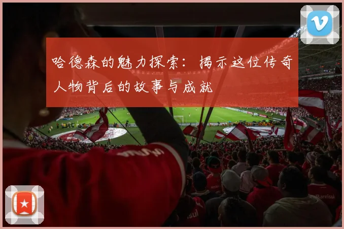 哈德森的魅力探索：揭示这位传奇人物背后的故事与成就