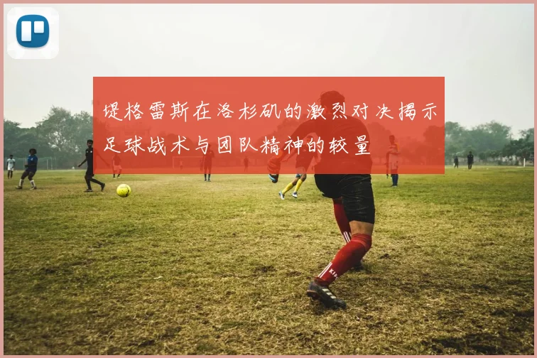 堤格雷斯在洛杉矶的激烈对决揭示足球战术与团队精神的较量