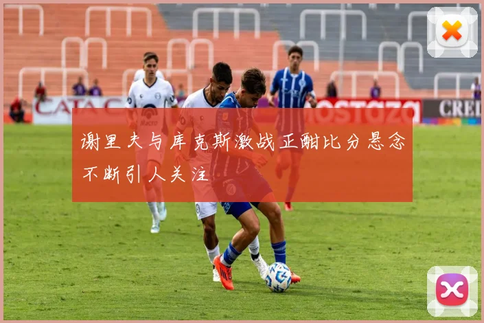 谢里夫与库克斯激战正酣比分悬念不断引人关注