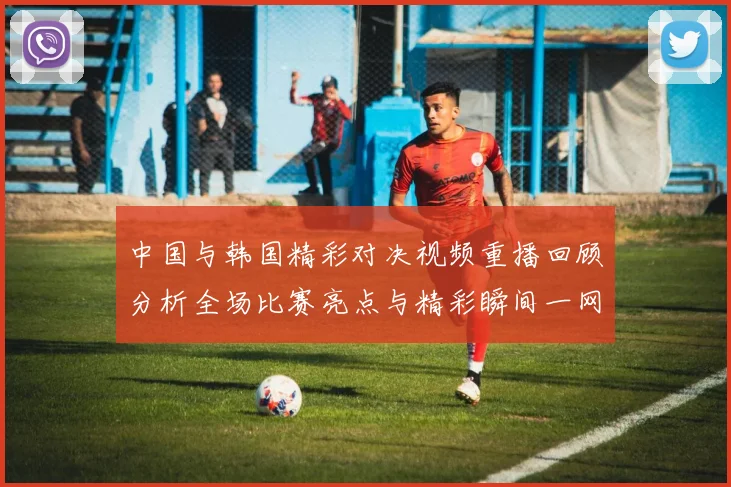 中国与韩国精彩对决视频重播回顾分析全场比赛亮点与精彩瞬间一网打尽